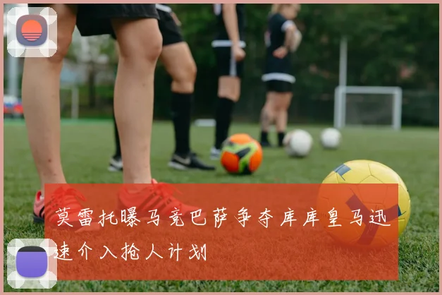 莫雷托曝马竞巴萨争夺库库皇马迅速介入抢人计划