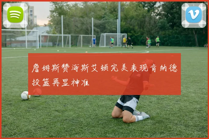 詹姆斯赞海斯艾顿完美表现肯纳德投篮再显神准