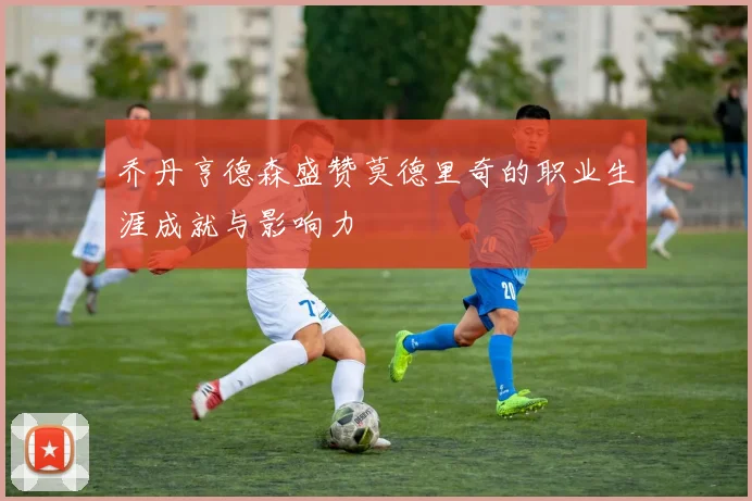 乔丹亨德森盛赞莫德里奇的职业生涯成就与影响力