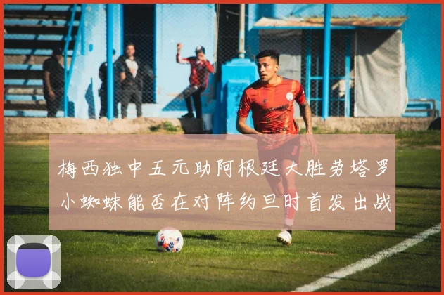 梅西独中五元助阿根廷大胜劳塔罗小蜘蛛能否在对阵约旦时首发出战