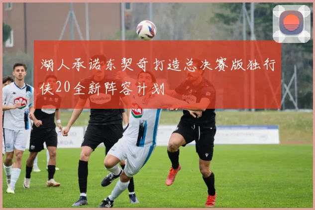 湖人承诺东契奇打造总决赛版独行侠20全新阵容计划