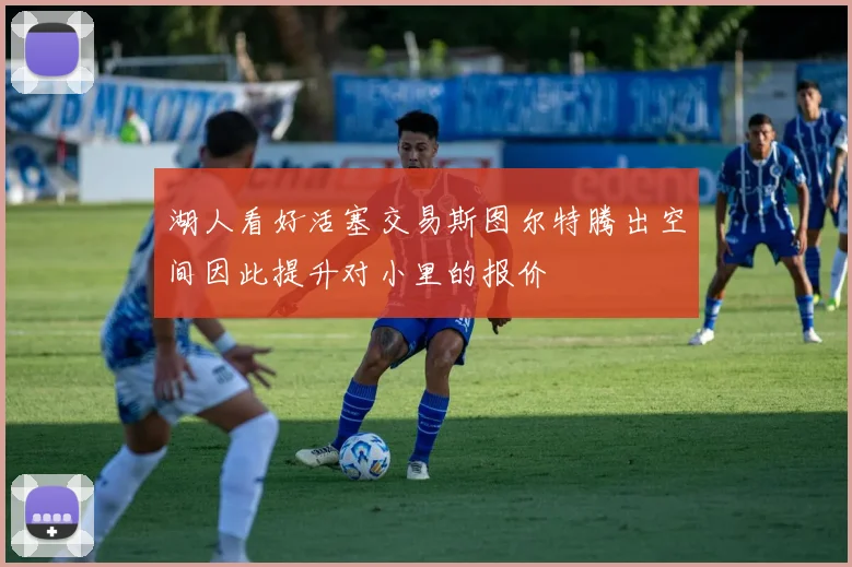 湖人看好活塞交易斯图尔特腾出空间因此提升对小里的报价