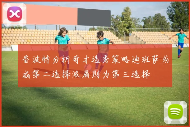 香波特分析奇才选秀策略迪班萨或成第二选择浓眉则为第三选择