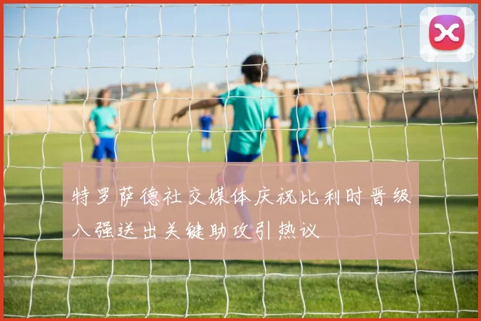 特罗萨德社交媒体庆祝比利时晋级八强送出关键助攻引热议