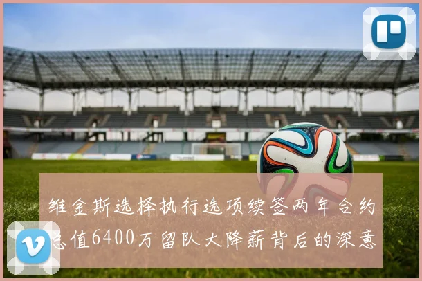 维金斯选择执行选项续签两年合约总值6400万留队大降薪背后的深意