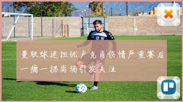 曼联球迷担忧卢克肖伤情严重赛后一瘸一拐离场引发关注