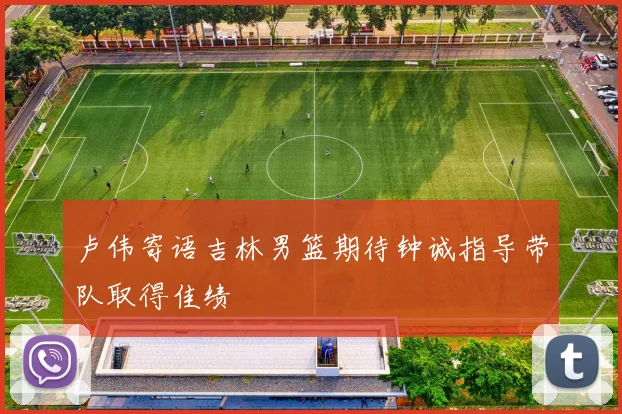 卢伟寄语吉林男篮期待钟诚指导带队取得佳绩