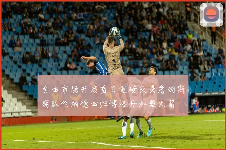 自由市场开启首日重磅交易詹姆斯离队伦纳德回归博格丹加盟火箭