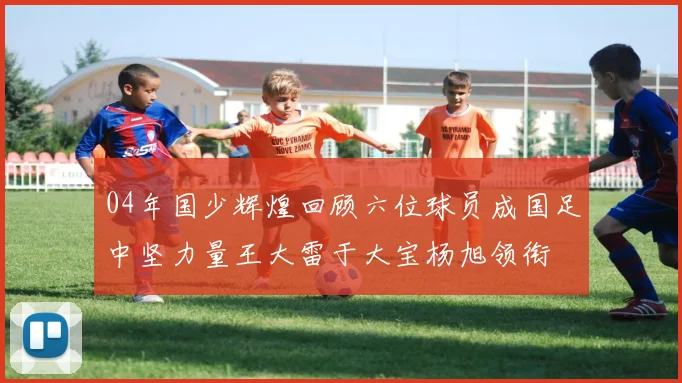 04年国少辉煌回顾六位球员成国足中坚力量王大雷于大宝杨旭领衔