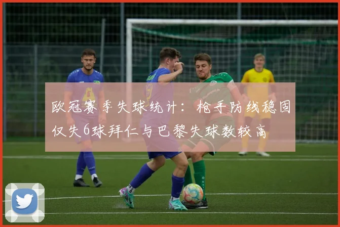 欧冠赛季失球统计：枪手防线稳固仅失6球拜仁与巴黎失球数较高