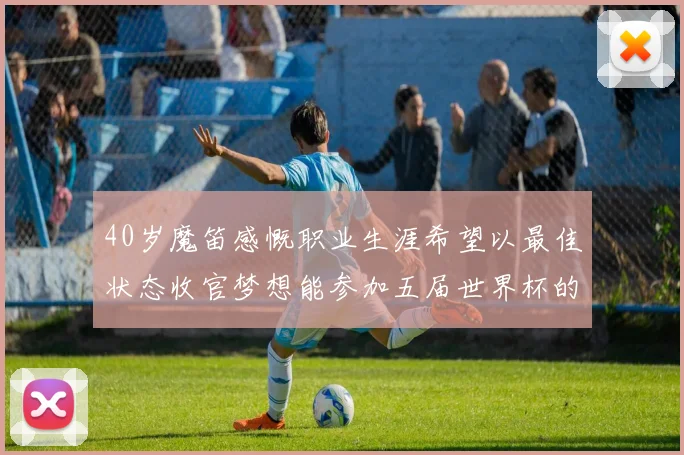 40岁魔笛感慨职业生涯希望以最佳状态收官梦想能参加五届世界杯的壮举