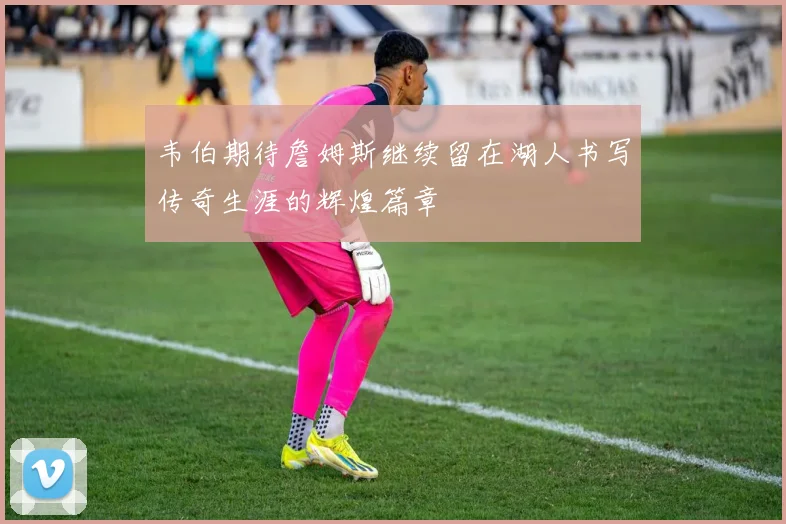 韦伯期待詹姆斯继续留在湖人书写传奇生涯的辉煌篇章