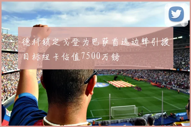 德科锁定戈登为巴萨首选边锋引援目标纽卡估值7500万镑