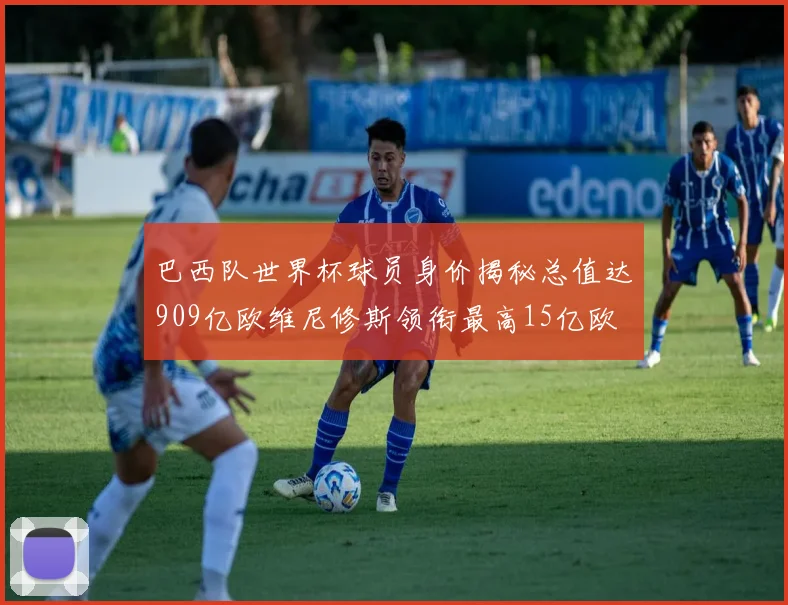 巴西队世界杯球员身价揭秘总值达909亿欧维尼修斯领衔最高15亿欧