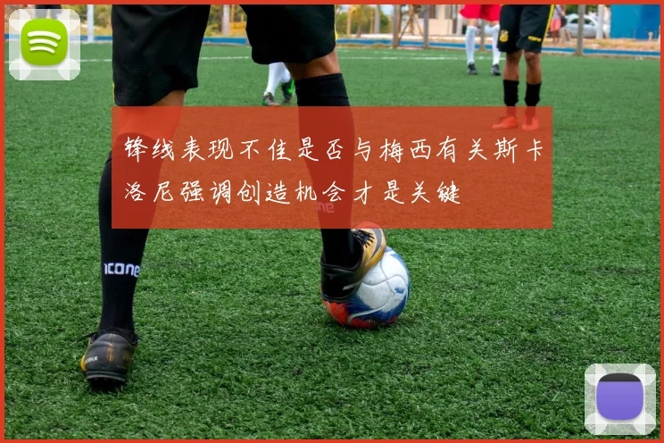 锋线表现不佳是否与梅西有关斯卡洛尼强调创造机会才是关键