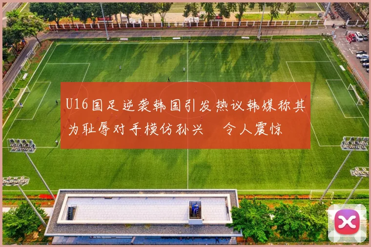 U16国足逆袭韩国引发热议韩媒称其为耻辱对手模仿孙兴慜令人震惊