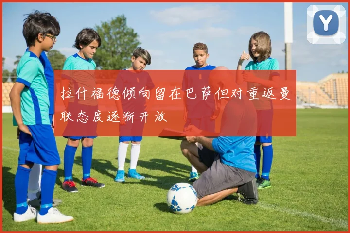 拉什福德倾向留在巴萨但对重返曼联态度逐渐开放