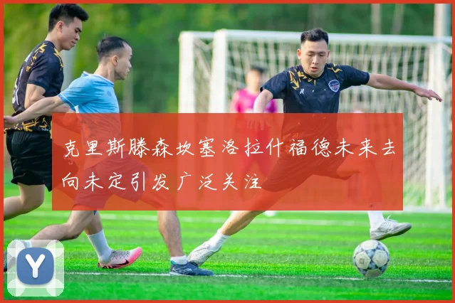 克里斯滕森坎塞洛拉什福德未来去向未定引发广泛关注