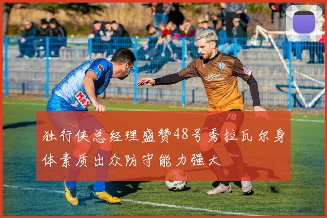 独行侠总经理盛赞48号秀拉瓦尔身体素质出众防守能力强大