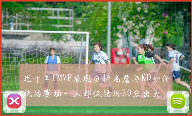 近十年FMVP表现分析老詹与KD如何统治赛场一人却仅场均20分出头