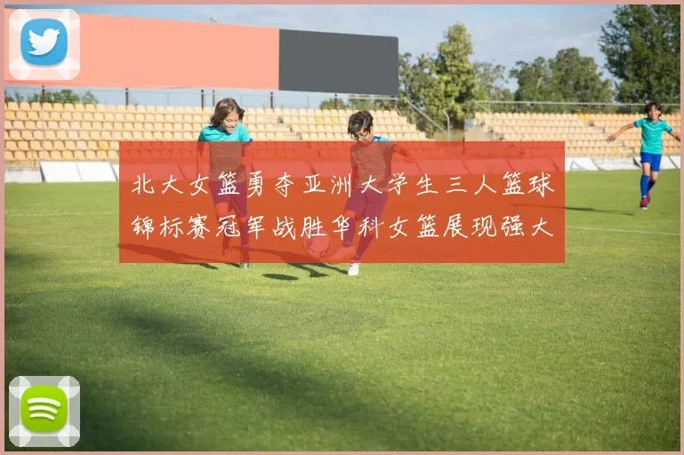 北大女篮勇夺亚洲大学生三人篮球锦标赛冠军战胜华科女篮展现强大实力