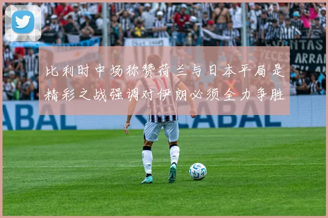 比利时中场称赞荷兰与日本平局是精彩之战强调对伊朗必须全力争胜